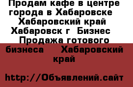 Продам кафе в центре города в Хабаровске - Хабаровский край, Хабаровск г. Бизнес » Продажа готового бизнеса   . Хабаровский край